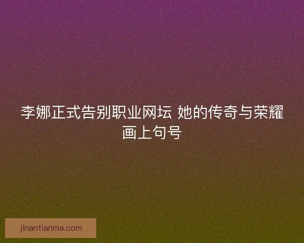 李娜正式告别职业网坛 她的传奇与荣耀画上句号