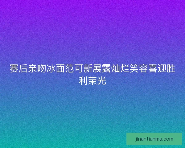 赛后亲吻冰面范可新展露灿烂笑容喜迎胜利荣光