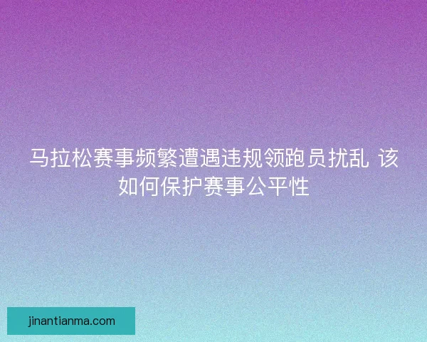 马拉松赛事频繁遭遇违规领跑员扰乱 该如何保护赛事公平性