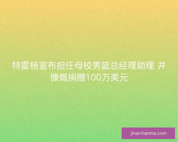 特雷杨宣布担任母校男篮总经理助理 并慷慨捐赠100万美元