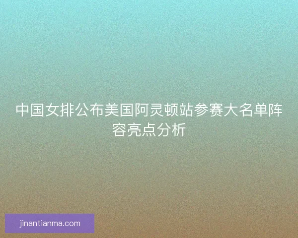 中国女排公布美国阿灵顿站参赛大名单阵容亮点分析